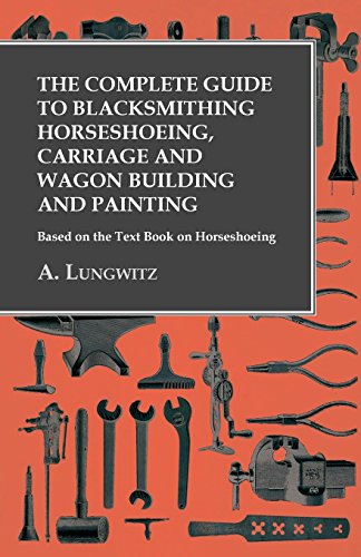 The Complete Guide to Blacksmithing Horseshoeing, Carriage and Wagon Building and Painting - Based on the Text Book on Horseshoeing by A. Lungwitz
