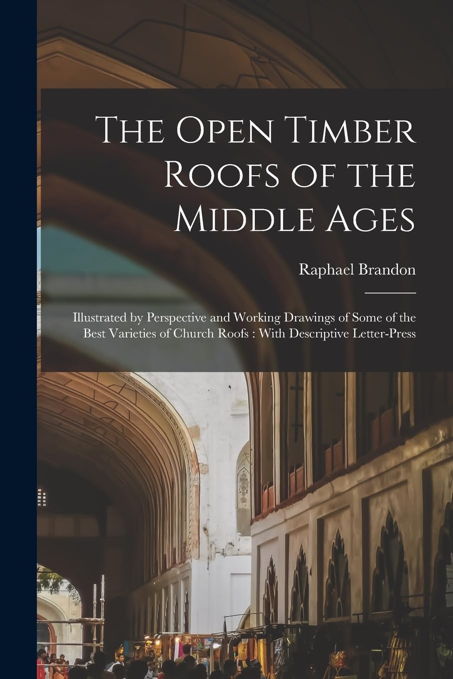 The Open Timber Roofs of the Middle Ages: Illustrated by Perspective and Working Drawings of Some of the Best Varieties of Church Roofs: With Descriptive