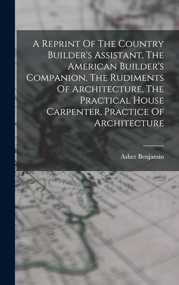 A Reprint Of The Country Builder's Assistant, The American Builder's Companion, The Rudiments Of Architecture, The Practical House Carpenter, Practice Of Architecture by Asher Benjamin