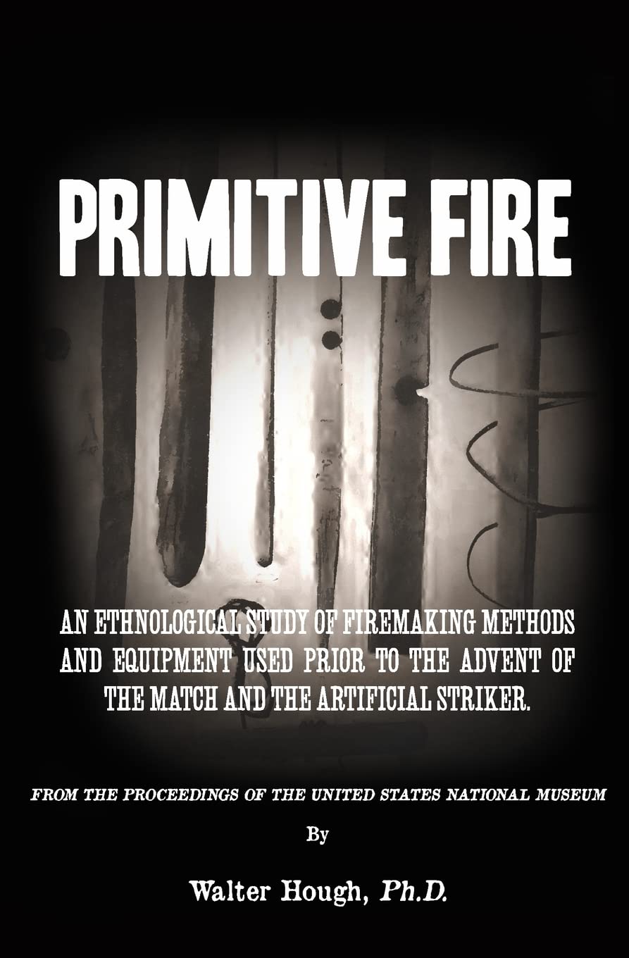 Primitive Fire: An ethnological study of firemaking methods and equipment used prior to the advent of the match and the artificial striker by Walter Hough