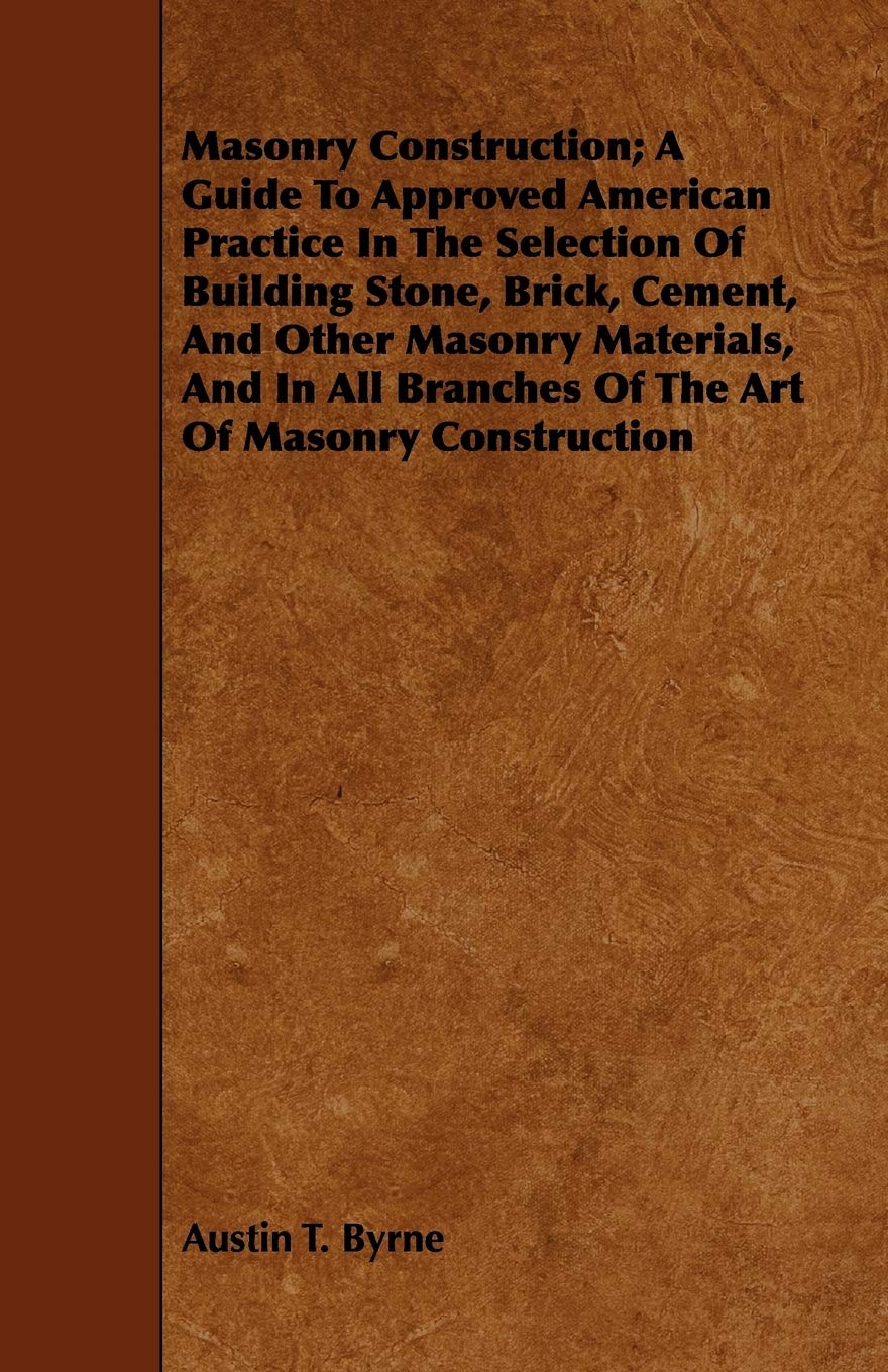 Masonry Construction; A Guide To Approved American Practice In The Selection Of Building Stone, Brick, Cement, And Other Masonry Materials, And In All Branches Of The Art Of Masonry Construction by Austin T Byrne
