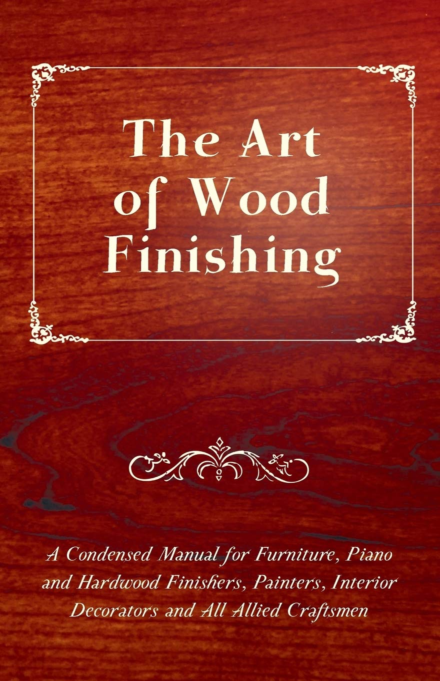 The Art of Wood Finishing - A Condensed Manual for Furniture, Piano and Hardwood Finishers, Painters, Interior Decorators and All Allied Craftsmen