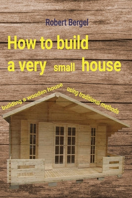 How to build a very small house: Building a wooden house using traditional methods by Robert Bergel