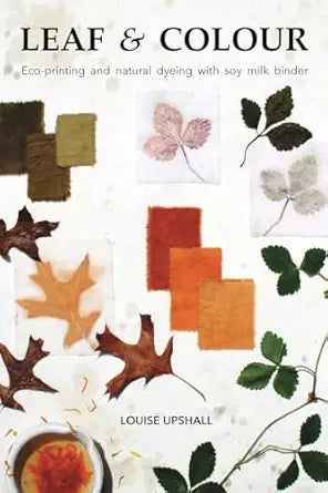Leaf and Colour: Eco-printing and Natural Dyeing with Soy Milk Binder by Louise Upshall