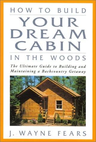 How to Build Your Dream Cabin in the Woods: The Ultimate Guide to Building and Maintaining a Backcountry Getaway by J. Wayne Fears