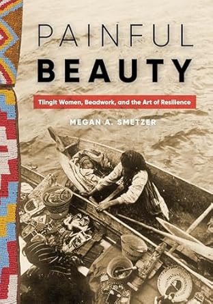 Painful Beauty: Tlingit Women, Beadwork, and the Art of Resilience by Megan A Smetzer