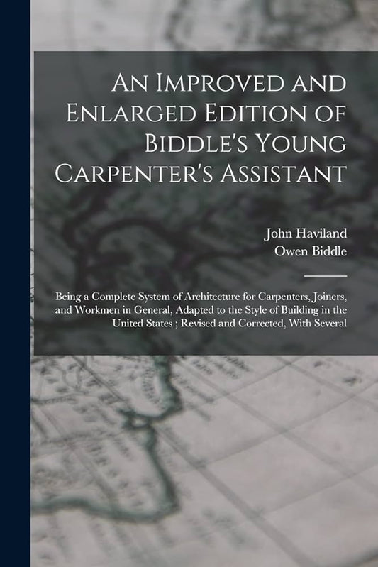 An Improved and Enlarged Edition of Biddle's Young Carpenter's Assistant: Being a Complete System of Architecture for Carpenters, Joiners, and Workmen in