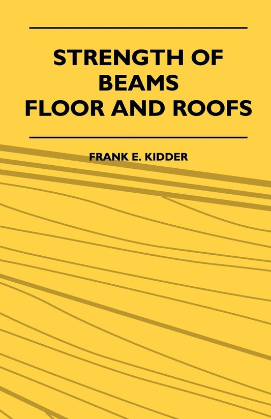 Strength of Beams, Floor and Roofs: Including Directions for Designing and Detailing Roof Trusses, with Criticism of Various Forms of Timber Construction by Frank E. Kidder