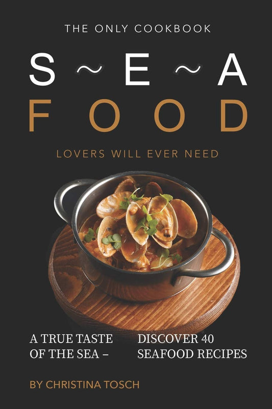 The Only Cookbook Seafood Lovers Will Ever Need: A True Taste of the Sea - Discover 40 Seafood Recipes: A True Taste of the Sea - Discover 40 Seafood Recipes