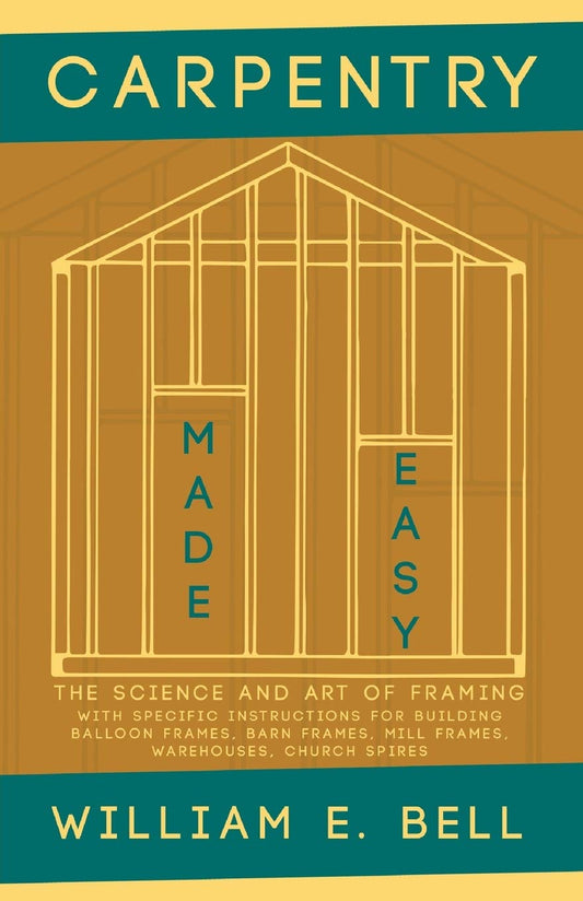 Carpentry Made Easy: The Science and Art of Framing - With Specific Instructions for Building Balloon Frames, Barn Frames, Mill Frames, Warehouses, Church Spires by William E Bell