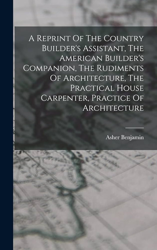 A Reprint Of The Country Builder's Assistant, The American Builder's Companion, The Rudiments Of Architecture, The Practical House Carpenter, Practice O