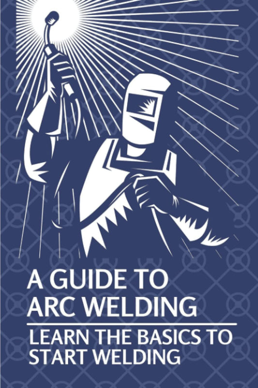 A Guide To Arc Welding: Learn The Basics To Start Welding by Lynell Marin