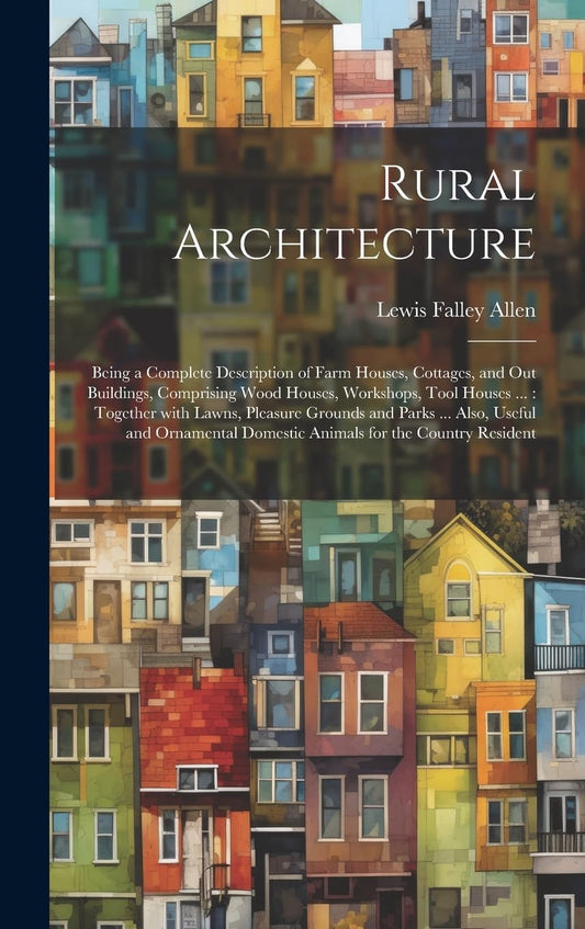 Rural Architecture: Being a Complete Description of Farm Houses, Cottages, and Out Buildings, Comprising Wood Houses, Workshops. Also, the