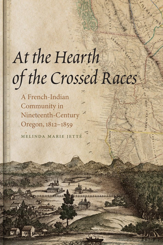At the Hearth of the Crossed Races: A French-Indian Community in Nineteenth-Century Oregon, 1812-1859: A French-Indian Community in Nineteenth-Century Oregon, 1812-1859