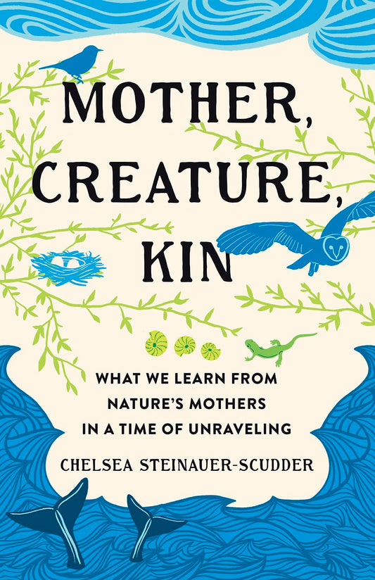 Mother, Creature, Kin: What We Learn from Nature's Mothers in a Time of Unraveling: What We Learn from Nature's Mothers in a Time of Unraveling