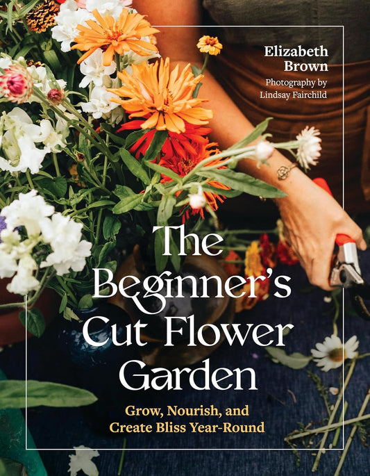 The Beginner's Cut Flower Garden: Grow, Nourish, and Create Bliss Year-Round: Grow, Nourish, and Create Bliss Year-Round